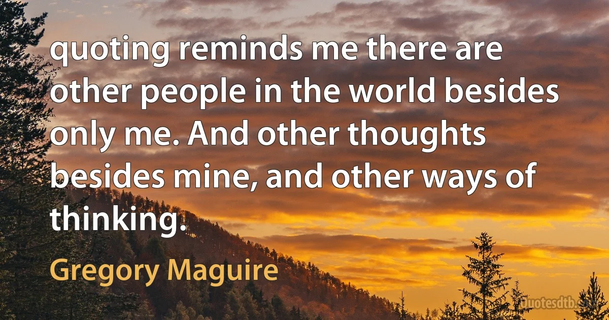 quoting reminds me there are other people in the world besides only me. And other thoughts besides mine, and other ways of thinking. (Gregory Maguire)