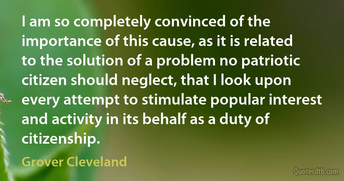 I am so completely convinced of the importance of this cause, as it is related to the solution of a problem no patriotic citizen should neglect, that I look upon every attempt to stimulate popular interest and activity in its behalf as a duty of citizenship. (Grover Cleveland)