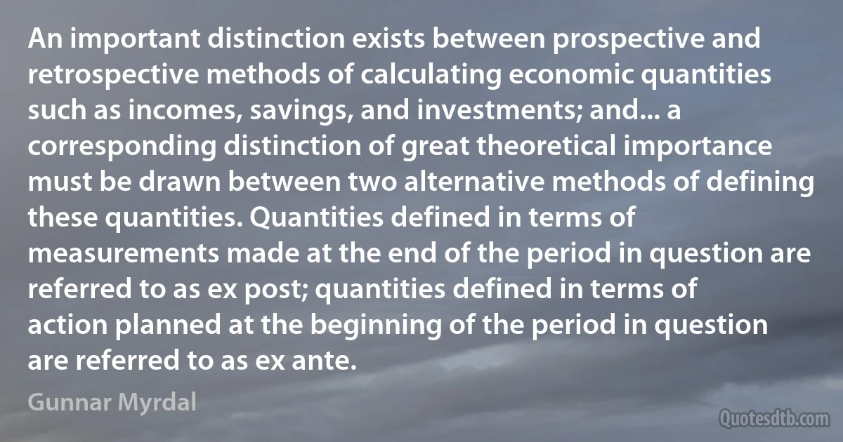 An important distinction exists between prospective and retrospective methods of calculating economic quantities such as incomes, savings, and investments; and... a corresponding distinction of great theoretical importance must be drawn between two alternative methods of defining these quantities. Quantities defined in terms of measurements made at the end of the period in question are referred to as ex post; quantities defined in terms of action planned at the beginning of the period in question are referred to as ex ante. (Gunnar Myrdal)