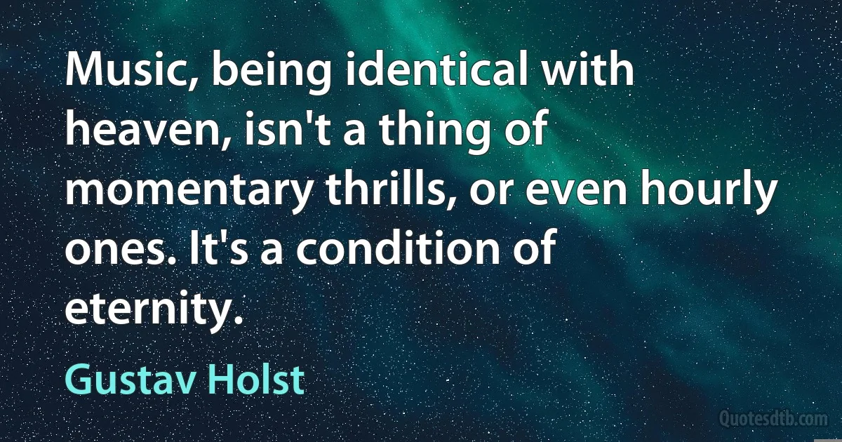 Music, being identical with heaven, isn't a thing of momentary thrills, or even hourly ones. It's a condition of eternity. (Gustav Holst)