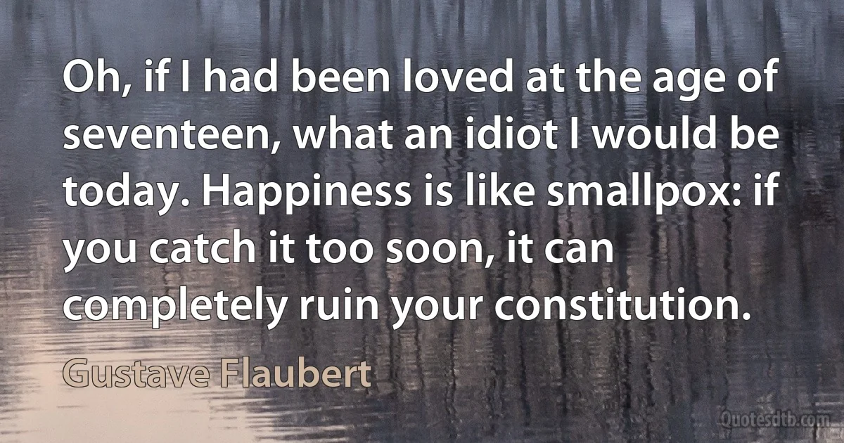 Oh, if I had been loved at the age of seventeen, what an idiot I would be today. Happiness is like smallpox: if you catch it too soon, it can completely ruin your constitution. (Gustave Flaubert)