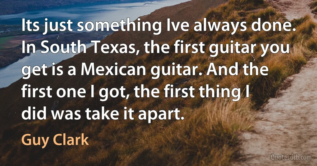 Its just something Ive always done. In South Texas, the first guitar you get is a Mexican guitar. And the first one I got, the first thing I did was take it apart. (Guy Clark)