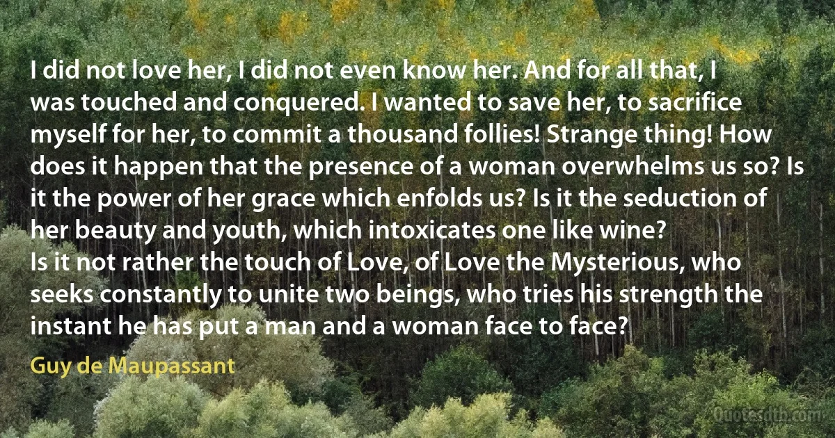 I did not love her, I did not even know her. And for all that, I was touched and conquered. I wanted to save her, to sacrifice myself for her, to commit a thousand follies! Strange thing! How does it happen that the presence of a woman overwhelms us so? Is it the power of her grace which enfolds us? Is it the seduction of her beauty and youth, which intoxicates one like wine?
Is it not rather the touch of Love, of Love the Mysterious, who seeks constantly to unite two beings, who tries his strength the instant he has put a man and a woman face to face? (Guy de Maupassant)