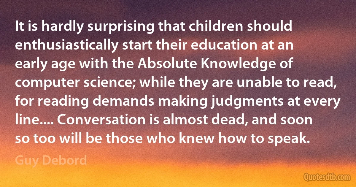 It is hardly surprising that children should enthusiastically start their education at an early age with the Absolute Knowledge of computer science; while they are unable to read, for reading demands making judgments at every line.... Conversation is almost dead, and soon so too will be those who knew how to speak. (Guy Debord)