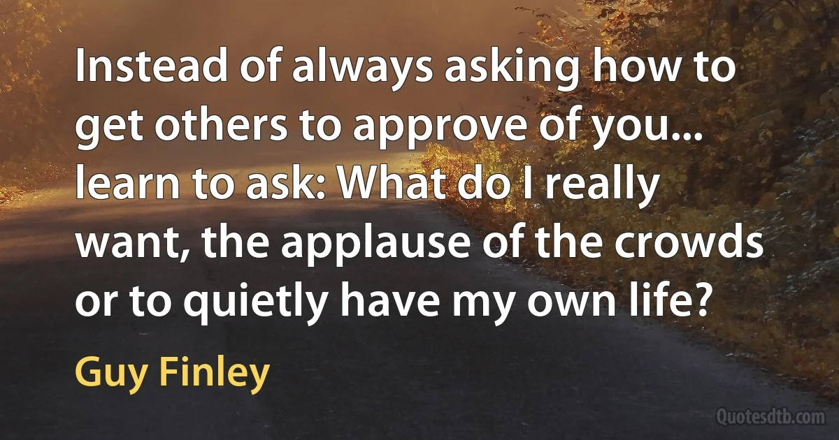 Instead of always asking how to get others to approve of you... learn to ask: What do I really want, the applause of the crowds or to quietly have my own life? (Guy Finley)