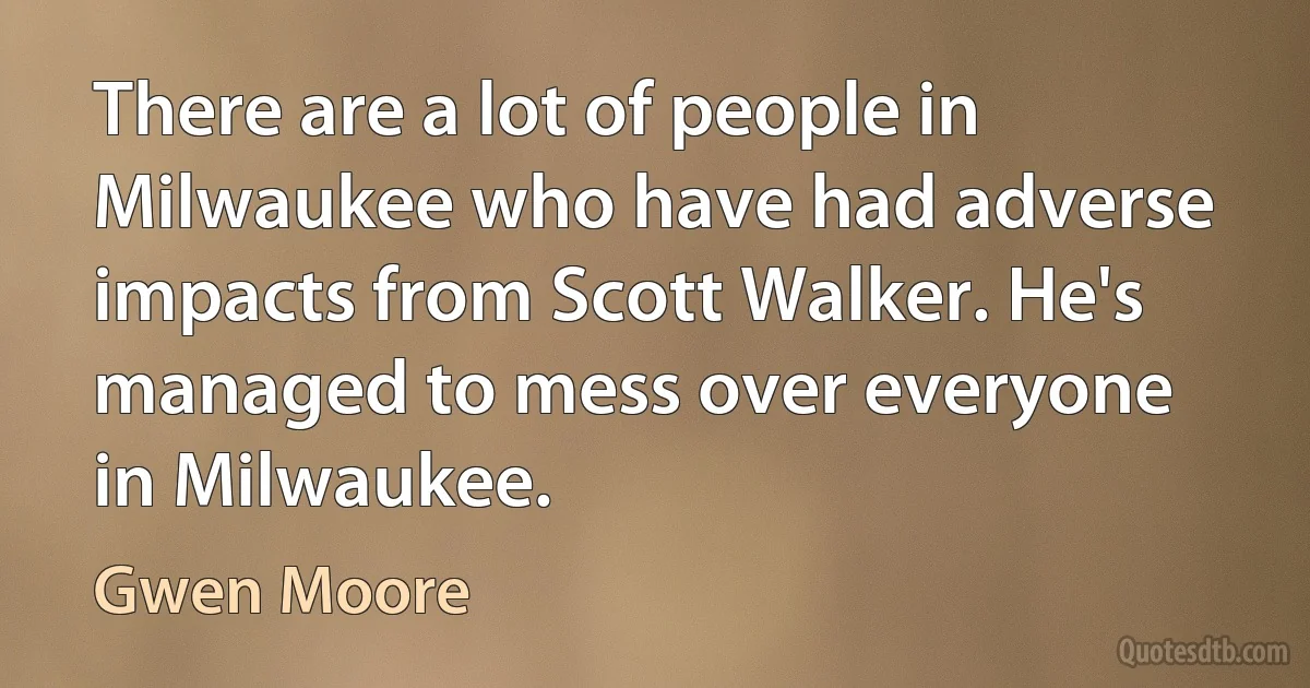 There are a lot of people in Milwaukee who have had adverse impacts from Scott Walker. He's managed to mess over everyone in Milwaukee. (Gwen Moore)