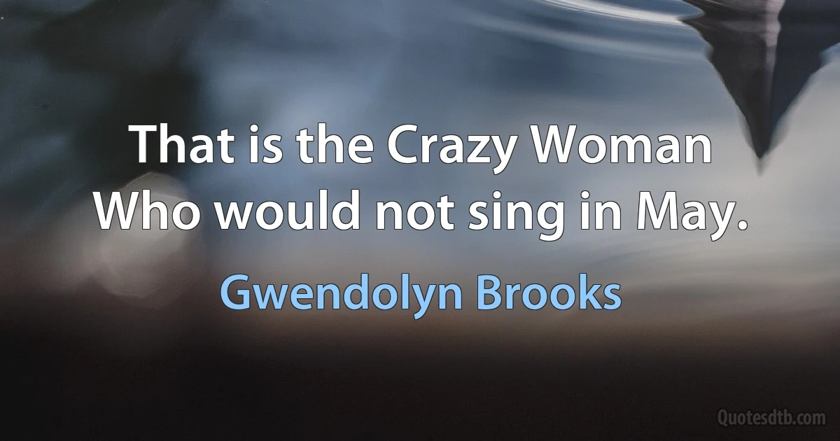 That is the Crazy Woman
Who would not sing in May. (Gwendolyn Brooks)