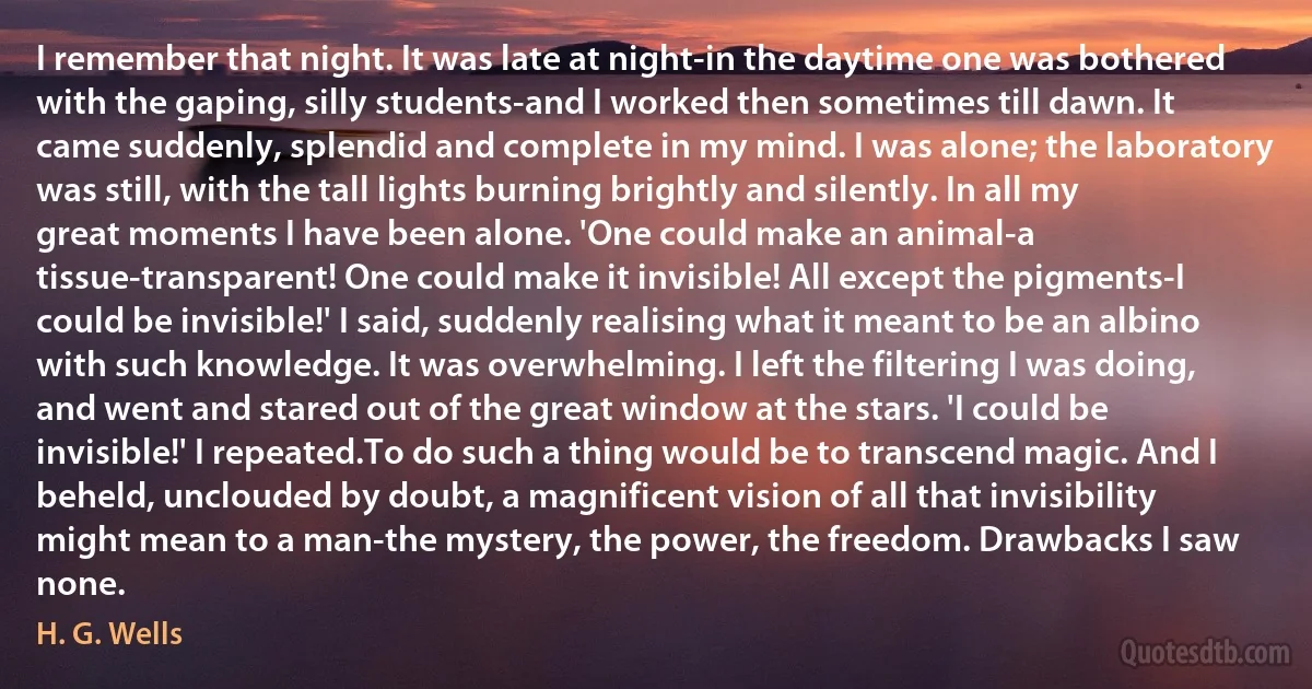 I remember that night. It was late at night-in the daytime one was bothered with the gaping, silly students-and I worked then sometimes till dawn. It came suddenly, splendid and complete in my mind. I was alone; the laboratory was still, with the tall lights burning brightly and silently. In all my great moments I have been alone. 'One could make an animal-a tissue-transparent! One could make it invisible! All except the pigments-I could be invisible!' I said, suddenly realising what it meant to be an albino with such knowledge. It was overwhelming. I left the filtering I was doing, and went and stared out of the great window at the stars. 'I could be invisible!' I repeated.To do such a thing would be to transcend magic. And I beheld, unclouded by doubt, a magnificent vision of all that invisibility might mean to a man-the mystery, the power, the freedom. Drawbacks I saw none. (H. G. Wells)