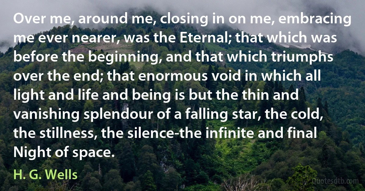 Over me, around me, closing in on me, embracing me ever nearer, was the Eternal; that which was before the beginning, and that which triumphs over the end; that enormous void in which all light and life and being is but the thin and vanishing splendour of a falling star, the cold, the stillness, the silence-the infinite and final Night of space. (H. G. Wells)