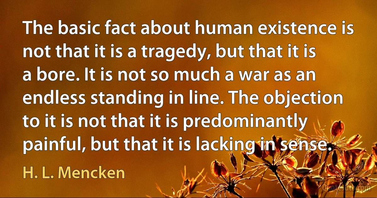 The basic fact about human existence is not that it is a tragedy, but that it is a bore. It is not so much a war as an endless standing in line. The objection to it is not that it is predominantly painful, but that it is lacking in sense. (H. L. Mencken)