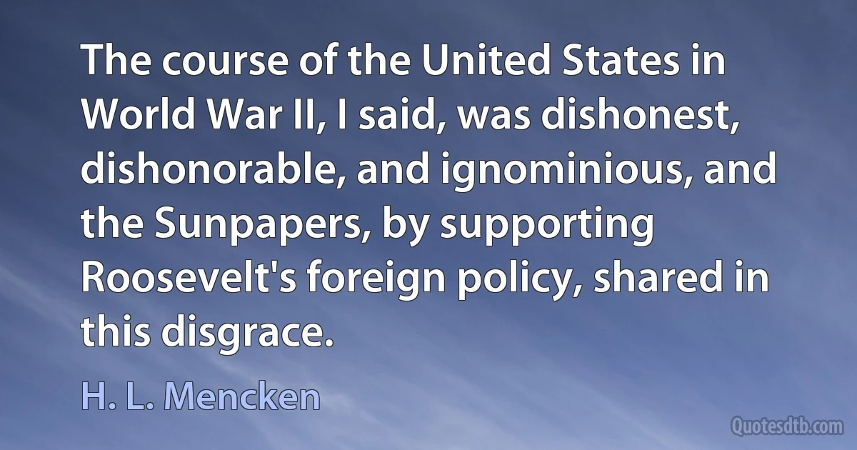 The course of the United States in World War II, I said, was dishonest, dishonorable, and ignominious, and the Sunpapers, by supporting Roosevelt's foreign policy, shared in this disgrace. (H. L. Mencken)