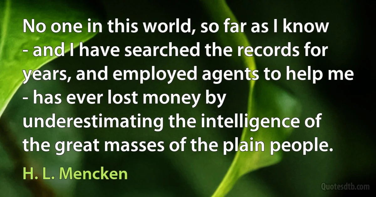 No one in this world, so far as I know - and I have searched the records for years, and employed agents to help me - has ever lost money by underestimating the intelligence of the great masses of the plain people. (H. L. Mencken)