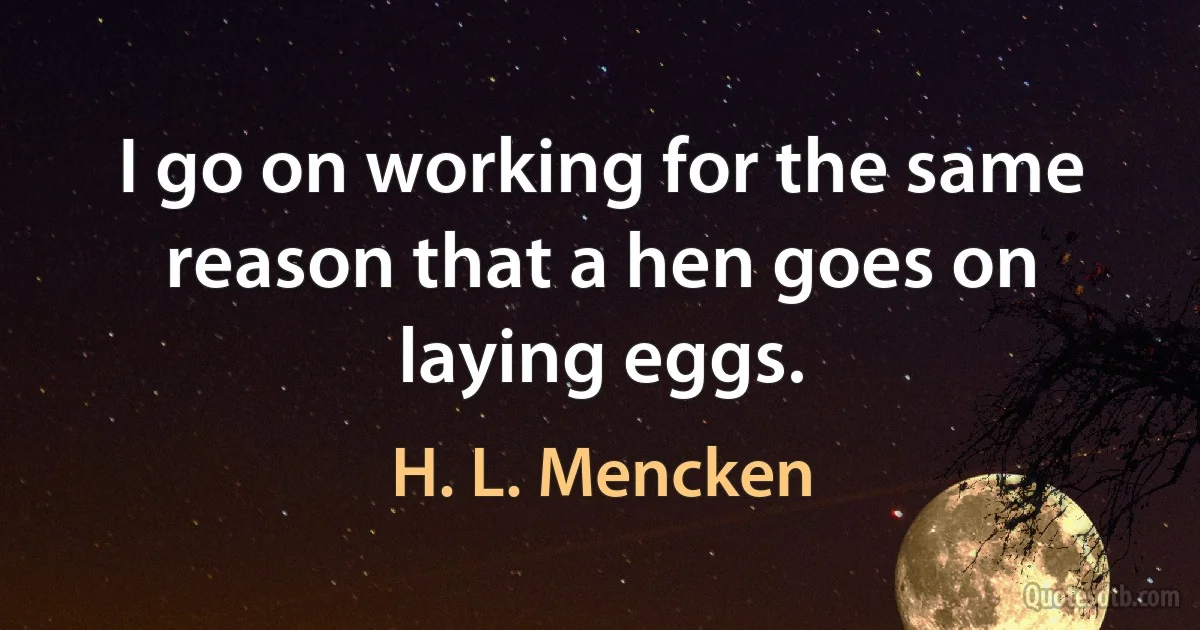 I go on working for the same reason that a hen goes on laying eggs. (H. L. Mencken)