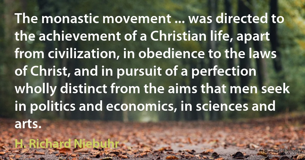 The monastic movement ... was directed to the achievement of a Christian life, apart from civilization, in obedience to the laws of Christ, and in pursuit of a perfection wholly distinct from the aims that men seek in politics and economics, in sciences and arts. (H. Richard Niebuhr)