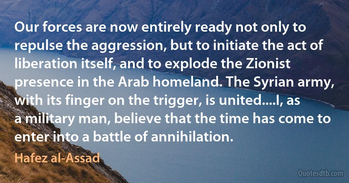 Our forces are now entirely ready not only to repulse the aggression, but to initiate the act of liberation itself, and to explode the Zionist presence in the Arab homeland. The Syrian army, with its finger on the trigger, is united....I, as a military man, believe that the time has come to enter into a battle of annihilation. (Hafez al-Assad)