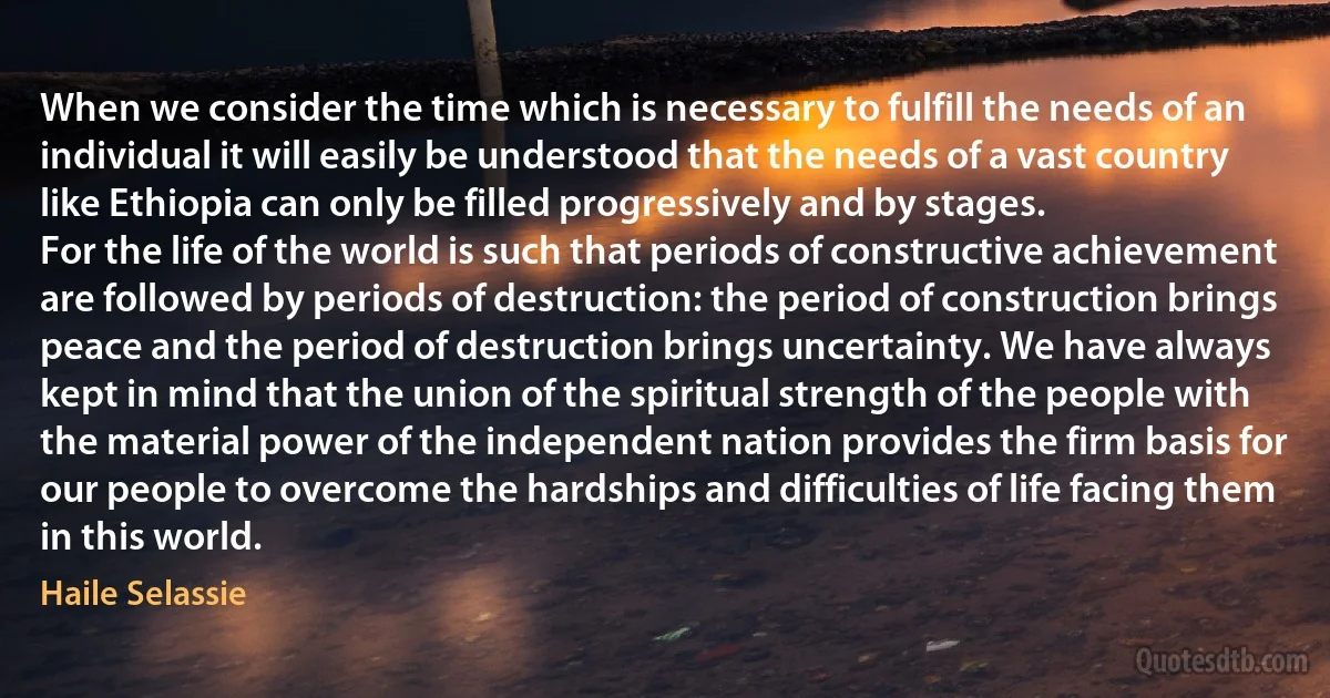 When we consider the time which is necessary to fulfill the needs of an individual it will easily be understood that the needs of a vast country like Ethiopia can only be filled progressively and by stages.
For the life of the world is such that periods of constructive achievement are followed by periods of destruction: the period of construction brings peace and the period of destruction brings uncertainty. We have always kept in mind that the union of the spiritual strength of the people with the material power of the independent nation provides the firm basis for our people to overcome the hardships and difficulties of life facing them in this world. (Haile Selassie)