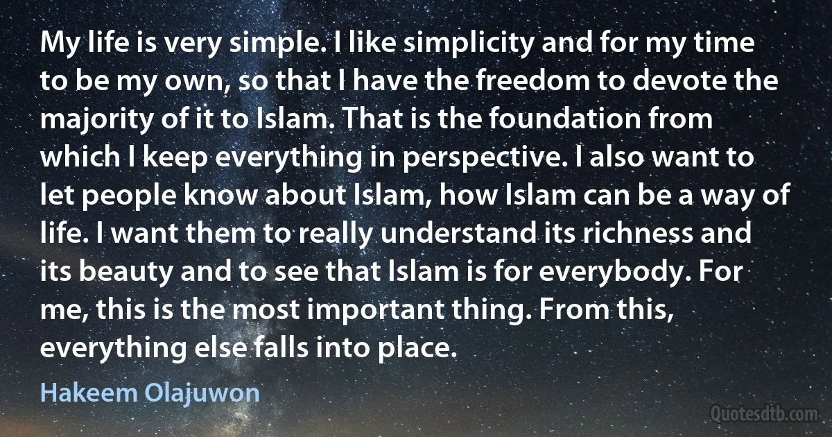 My life is very simple. I like simplicity and for my time to be my own, so that I have the freedom to devote the majority of it to Islam. That is the foundation from which I keep everything in perspective. I also want to let people know about Islam, how Islam can be a way of life. I want them to really understand its richness and its beauty and to see that Islam is for everybody. For me, this is the most important thing. From this, everything else falls into place. (Hakeem Olajuwon)