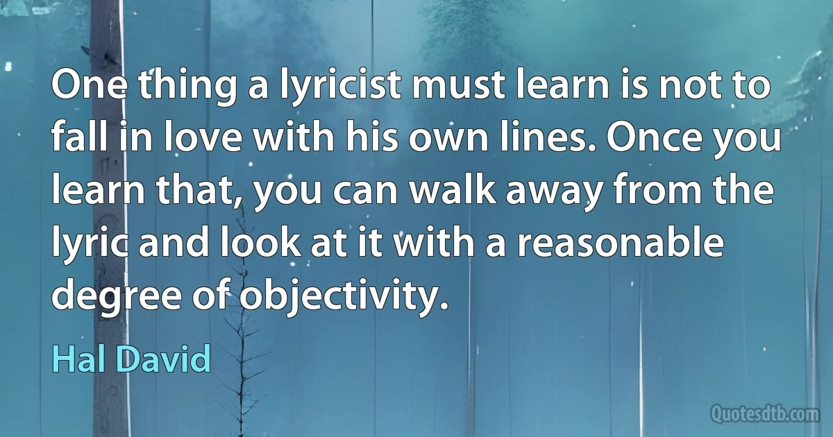 One thing a lyricist must learn is not to fall in love with his own lines. Once you learn that, you can walk away from the lyric and look at it with a reasonable degree of objectivity. (Hal David)