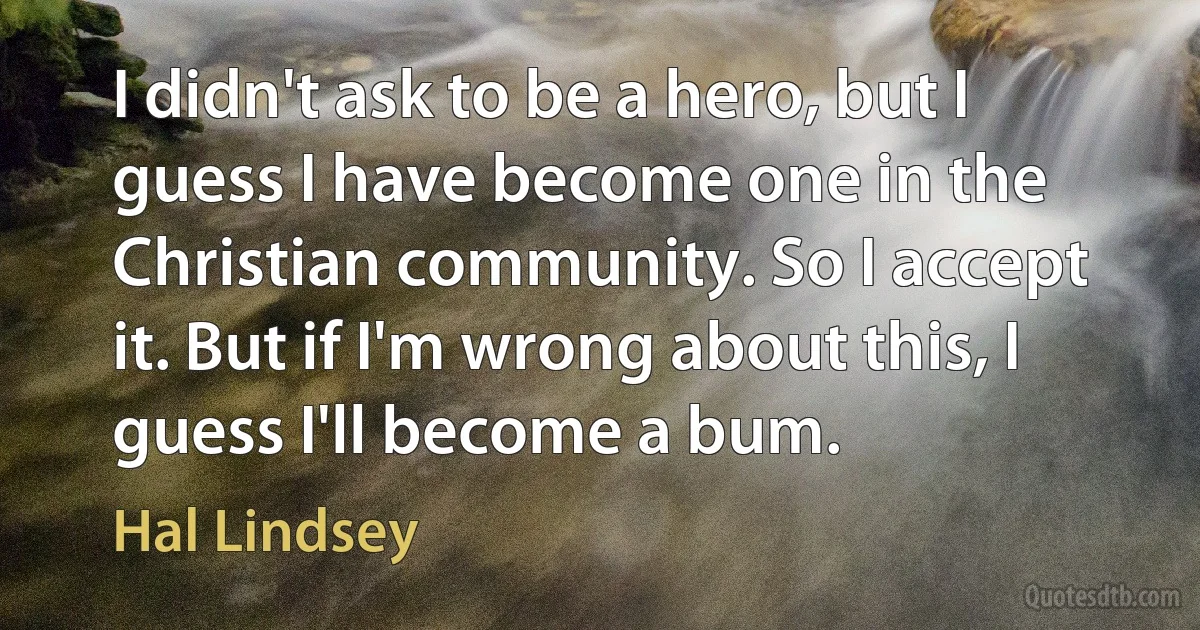 I didn't ask to be a hero, but I guess I have become one in the Christian community. So I accept it. But if I'm wrong about this, I guess I'll become a bum. (Hal Lindsey)