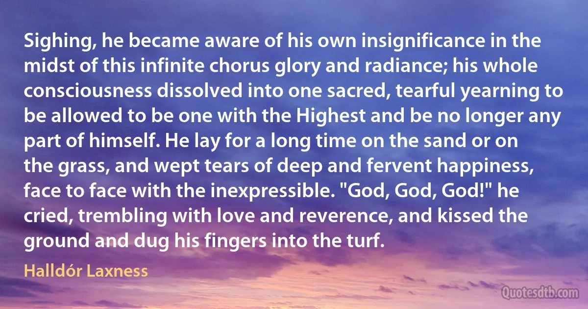 Sighing, he became aware of his own insignificance in the midst of this infinite chorus glory and radiance; his whole consciousness dissolved into one sacred, tearful yearning to be allowed to be one with the Highest and be no longer any part of himself. He lay for a long time on the sand or on the grass, and wept tears of deep and fervent happiness, face to face with the inexpressible. "God, God, God!" he cried, trembling with love and reverence, and kissed the ground and dug his fingers into the turf. (Halldór Laxness)