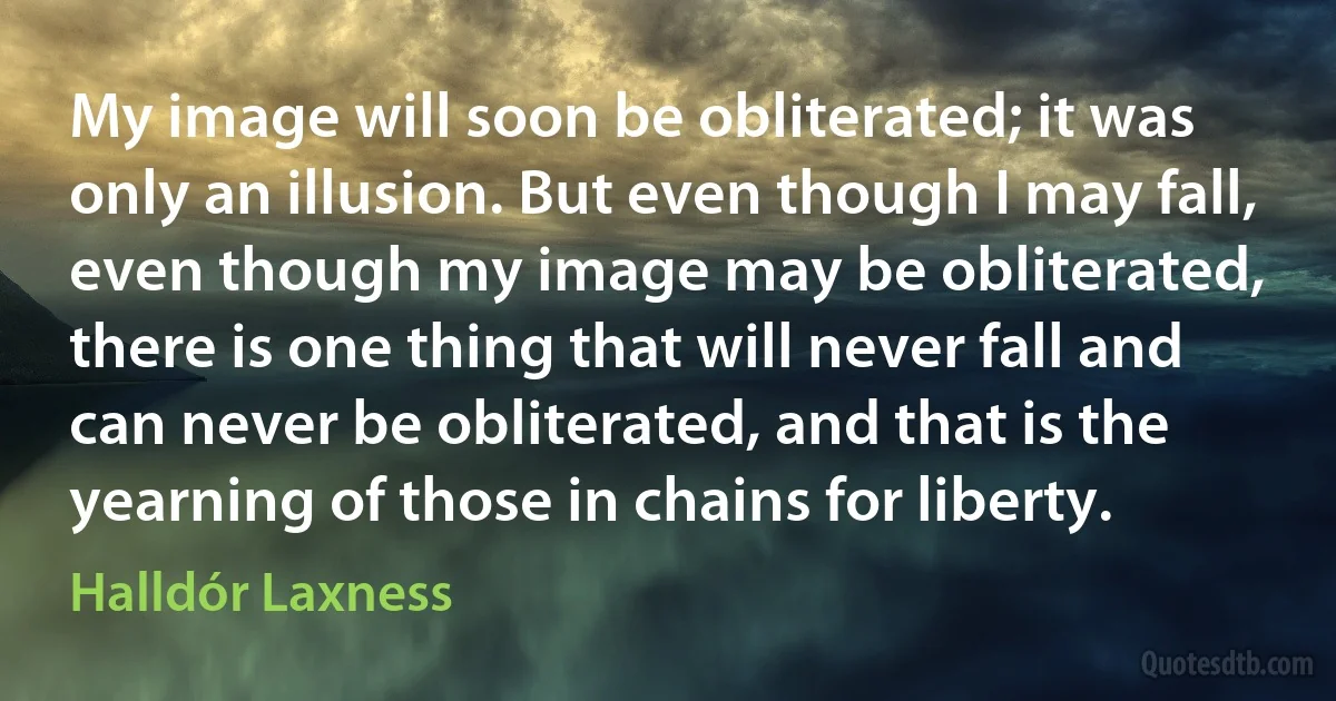 My image will soon be obliterated; it was only an illusion. But even though I may fall, even though my image may be obliterated, there is one thing that will never fall and can never be obliterated, and that is the yearning of those in chains for liberty. (Halldór Laxness)