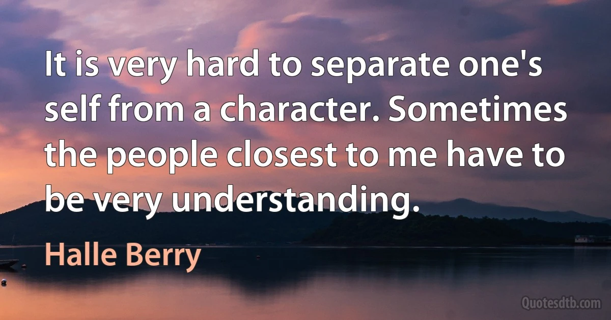 It is very hard to separate one's self from a character. Sometimes the people closest to me have to be very understanding. (Halle Berry)