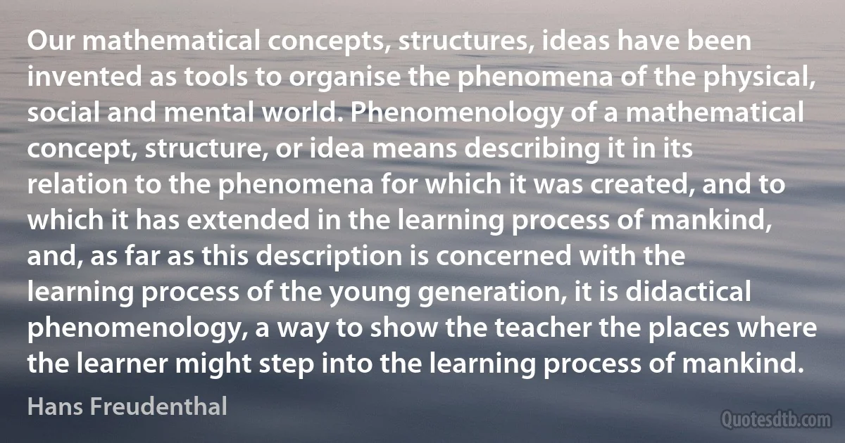 Our mathematical concepts, structures, ideas have been invented as tools to organise the phenomena of the physical, social and mental world. Phenomenology of a mathematical concept, structure, or idea means describing it in its relation to the phenomena for which it was created, and to which it has extended in the learning process of mankind, and, as far as this description is concerned with the learning process of the young generation, it is didactical phenomenology, a way to show the teacher the places where the learner might step into the learning process of mankind. (Hans Freudenthal)