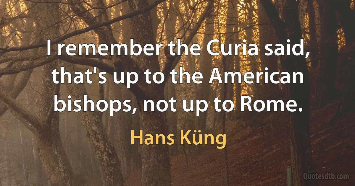 I remember the Curia said, that's up to the American bishops, not up to Rome. (Hans Küng)