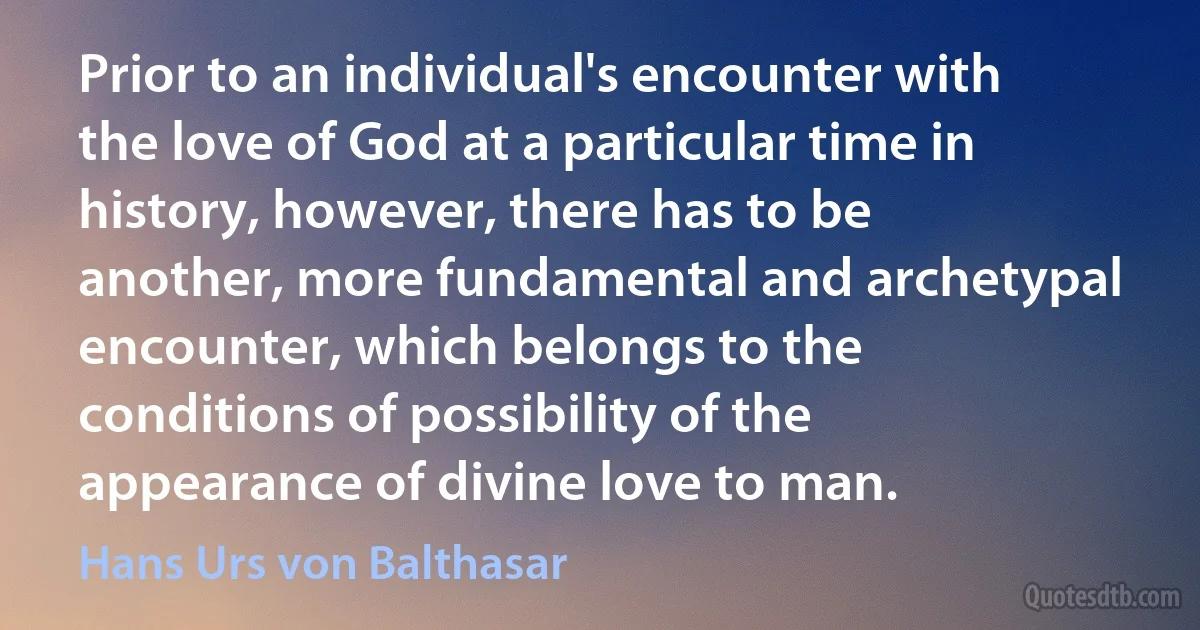 Prior to an individual's encounter with the love of God at a particular time in history, however, there has to be another, more fundamental and archetypal encounter, which belongs to the conditions of possibility of the appearance of divine love to man. (Hans Urs von Balthasar)