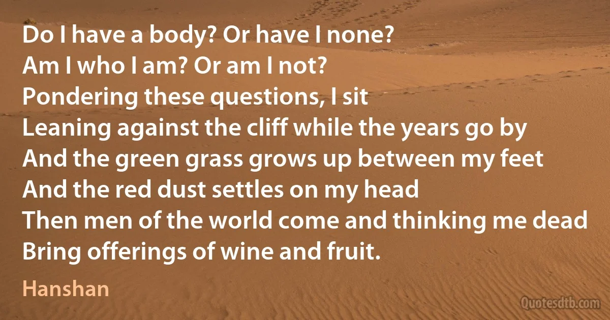 Do I have a body? Or have I none?
Am I who I am? Or am I not?
Pondering these questions, I sit
Leaning against the cliff while the years go by
And the green grass grows up between my feet
And the red dust settles on my head
Then men of the world come and thinking me dead
Bring offerings of wine and fruit. (Hanshan)