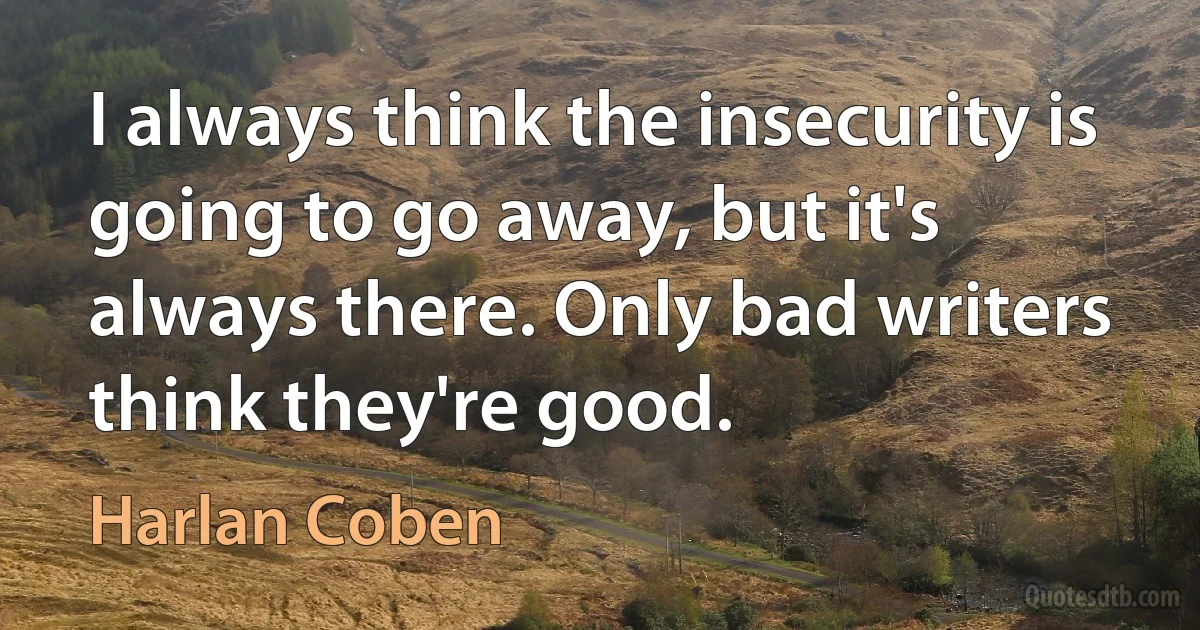 I always think the insecurity is going to go away, but it's always there. Only bad writers think they're good. (Harlan Coben)