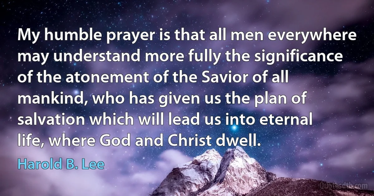 My humble prayer is that all men everywhere may understand more fully the significance of the atonement of the Savior of all mankind, who has given us the plan of salvation which will lead us into eternal life, where God and Christ dwell. (Harold B. Lee)