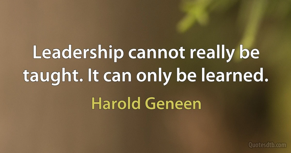 Leadership cannot really be taught. It can only be learned. (Harold Geneen)