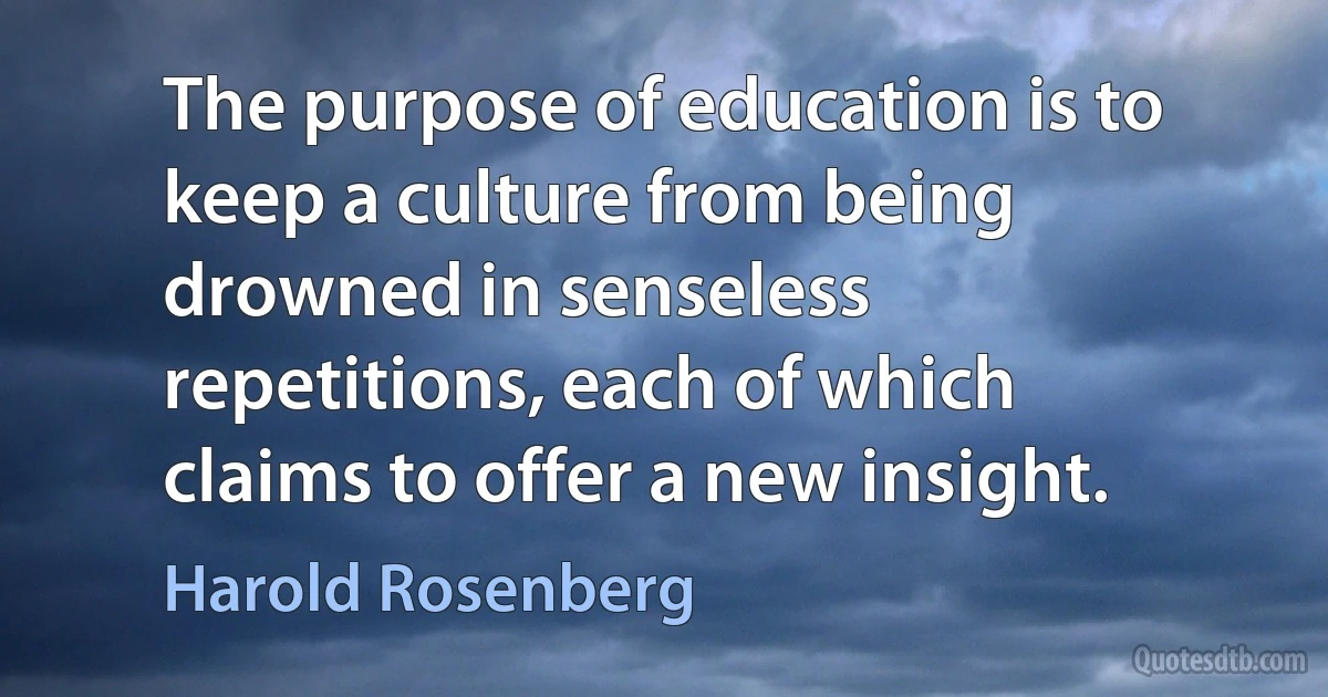 The purpose of education is to keep a culture from being drowned in senseless repetitions, each of which claims to offer a new insight. (Harold Rosenberg)