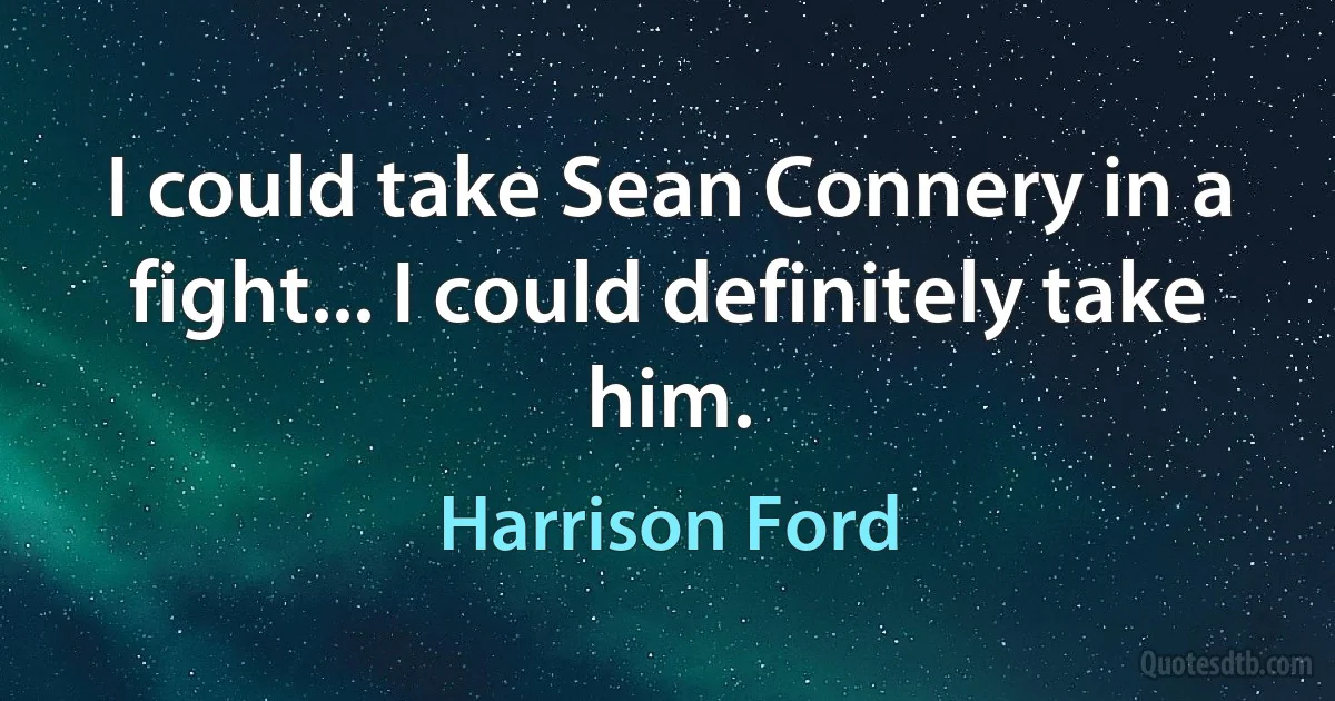 I could take Sean Connery in a fight... I could definitely take him. (Harrison Ford)