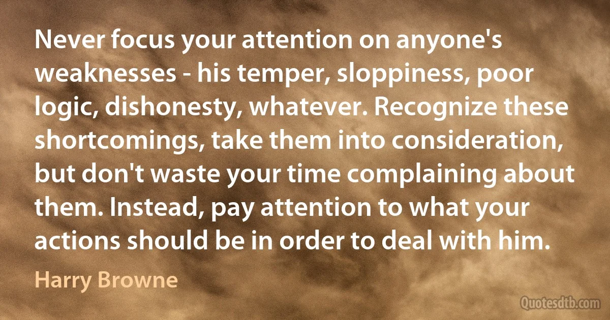 Never focus your attention on anyone's weaknesses - his temper, sloppiness, poor logic, dishonesty, whatever. Recognize these shortcomings, take them into consideration, but don't waste your time complaining about them. Instead, pay attention to what your actions should be in order to deal with him. (Harry Browne)