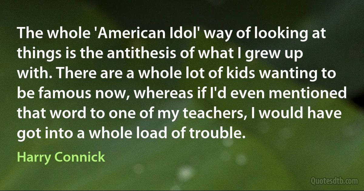 The whole 'American Idol' way of looking at things is the antithesis of what I grew up with. There are a whole lot of kids wanting to be famous now, whereas if I'd even mentioned that word to one of my teachers, I would have got into a whole load of trouble. (Harry Connick)