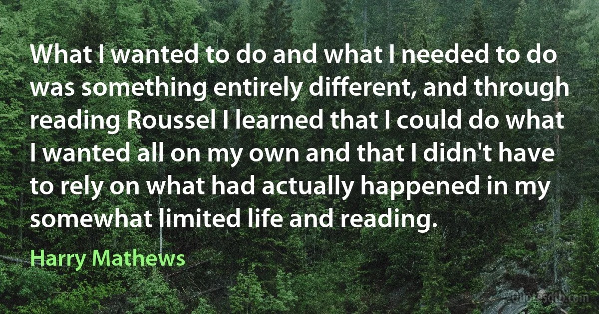 What I wanted to do and what I needed to do was something entirely different, and through reading Roussel I learned that I could do what I wanted all on my own and that I didn't have to rely on what had actually happened in my somewhat limited life and reading. (Harry Mathews)