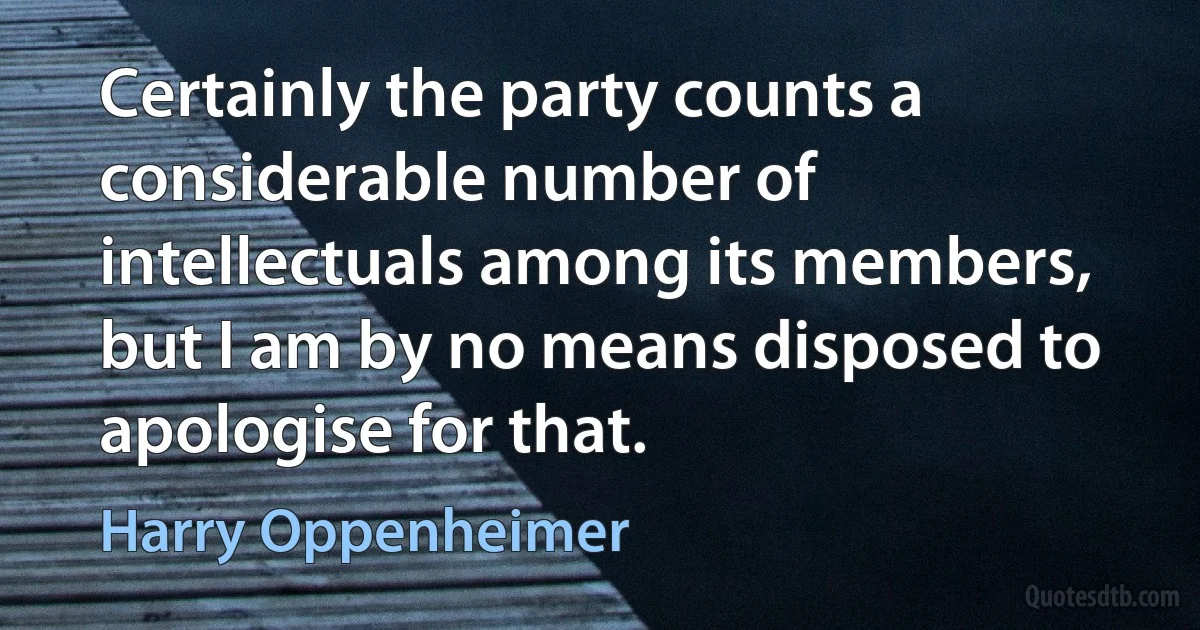 Certainly the party counts a considerable number of intellectuals among its members, but I am by no means disposed to apologise for that. (Harry Oppenheimer)