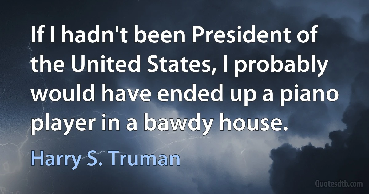 If I hadn't been President of the United States, I probably would have ended up a piano player in a bawdy house. (Harry S. Truman)