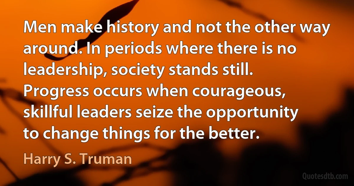 Men make history and not the other way around. In periods where there is no leadership, society stands still. Progress occurs when courageous, skillful leaders seize the opportunity to change things for the better. (Harry S. Truman)