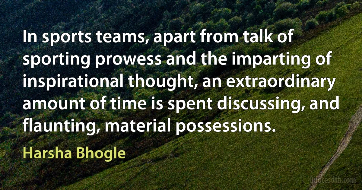 In sports teams, apart from talk of sporting prowess and the imparting of inspirational thought, an extraordinary amount of time is spent discussing, and flaunting, material possessions. (Harsha Bhogle)