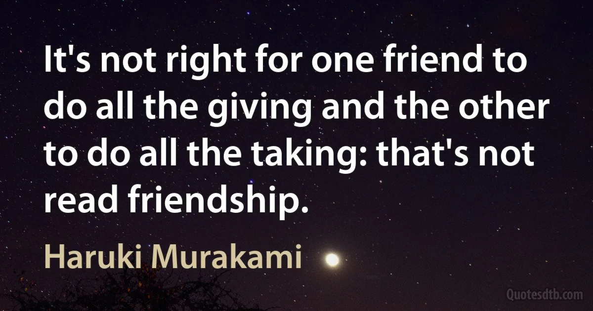 It's not right for one friend to do all the giving and the other to do all the taking: that's not read friendship. (Haruki Murakami)