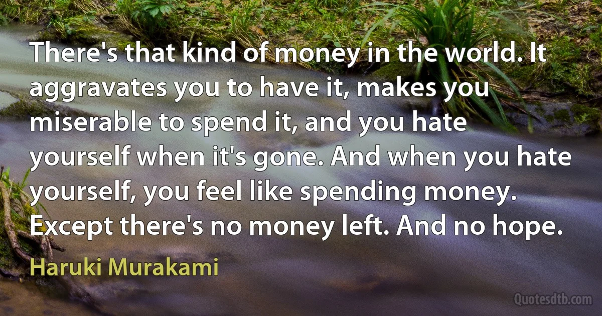 There's that kind of money in the world. It aggravates you to have it, makes you miserable to spend it, and you hate yourself when it's gone. And when you hate yourself, you feel like spending money. Except there's no money left. And no hope. (Haruki Murakami)