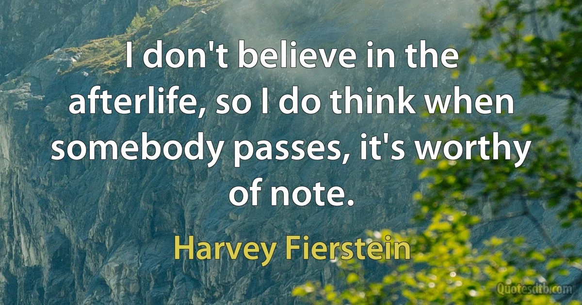 I don't believe in the afterlife, so I do think when somebody passes, it's worthy of note. (Harvey Fierstein)