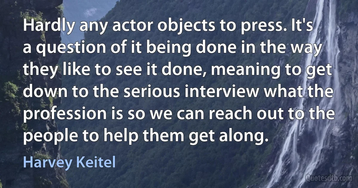 Hardly any actor objects to press. It's a question of it being done in the way they like to see it done, meaning to get down to the serious interview what the profession is so we can reach out to the people to help them get along. (Harvey Keitel)