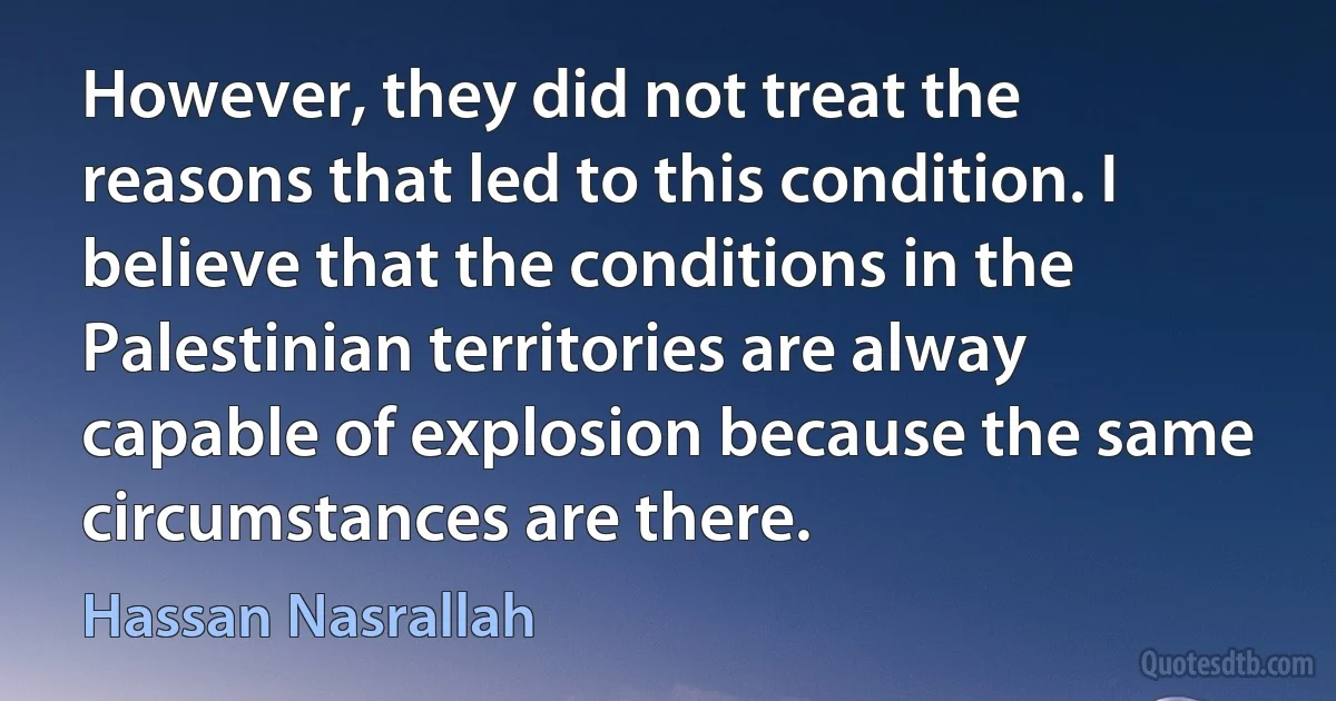 However, they did not treat the reasons that led to this condition. I believe that the conditions in the Palestinian territories are alway capable of explosion because the same circumstances are there. (Hassan Nasrallah)