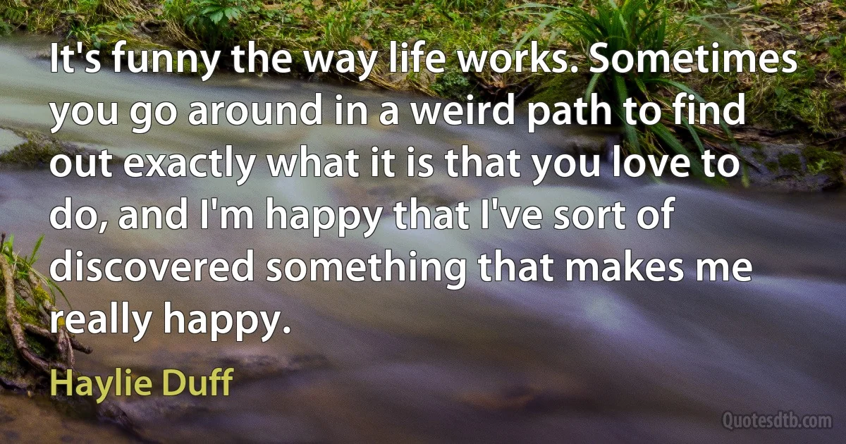 It's funny the way life works. Sometimes you go around in a weird path to find out exactly what it is that you love to do, and I'm happy that I've sort of discovered something that makes me really happy. (Haylie Duff)