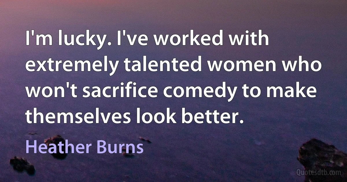 I'm lucky. I've worked with extremely talented women who won't sacrifice comedy to make themselves look better. (Heather Burns)