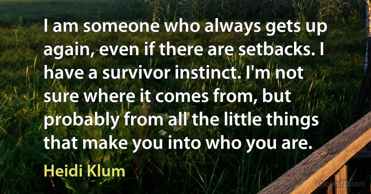 I am someone who always gets up again, even if there are setbacks. I have a survivor instinct. I'm not sure where it comes from, but probably from all the little things that make you into who you are. (Heidi Klum)